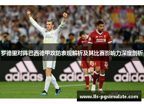 罗德里对阵巴西德甲攻防表现解析及其比赛影响力深度剖析 罗德里对阵巴西德甲攻防表现解析及其比赛影响力深度剖析